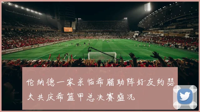 伦纳德一家亲临希腊助阵好友约瑟夫共庆希篮甲总决赛盛况