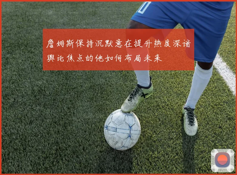 詹姆斯保持沉默意在提升热度深谙舆论焦点的他如何布局未来