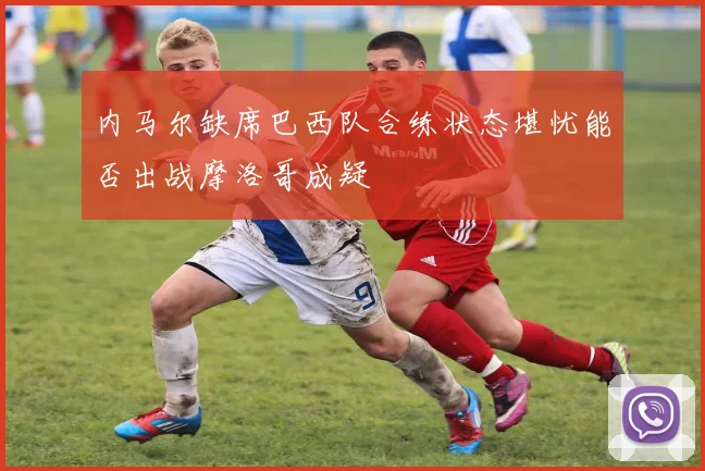 内马尔缺席巴西队合练状态堪忧能否出战摩洛哥成疑