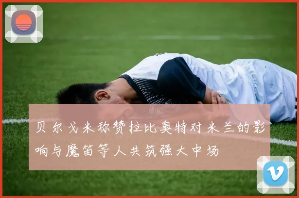 贝尔戈米称赞拉比奥特对米兰的影响与魔笛等人共筑强大中场