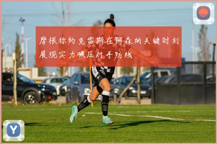摩根称约克雷斯在阿森纳关键时刻展现实力碾压对手防线