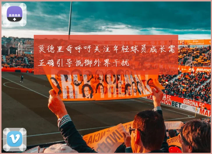 莫德里奇呼吁关注年轻球员成长需正确引导抵御外界干扰