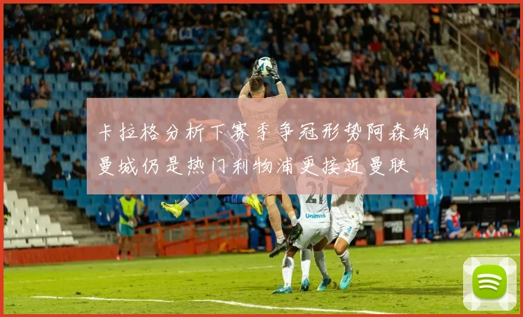 卡拉格分析下赛季争冠形势阿森纳曼城仍是热门利物浦更接近曼联
