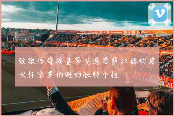 致敬传奇埃基蒂克感恩萨拉赫的建议怀念罗伯逊的独特个性