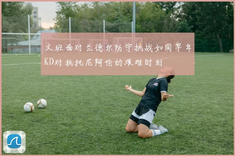 文班面对兰德尔防守挑战如同早年KD对抗托尼阿伦的艰难时刻