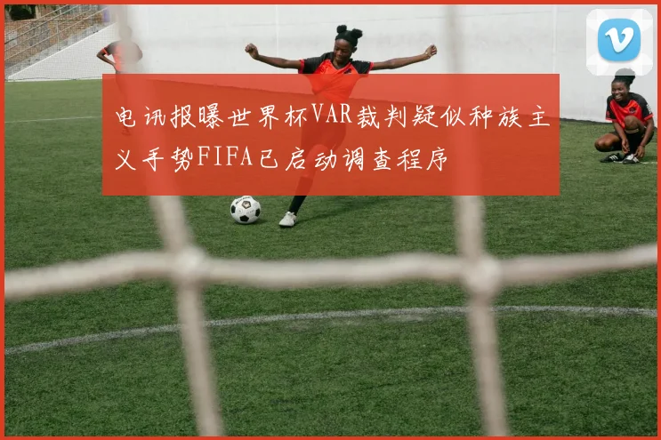 电讯报曝世界杯VAR裁判疑似种族主义手势FIFA已启动调查程序