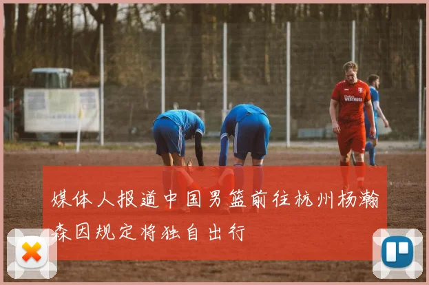 媒体人报道中国男篮前往杭州杨瀚森因规定将独自出行