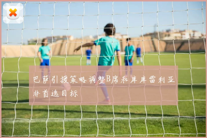 巴萨引援策略调整B席和库库雷利亚非首选目标