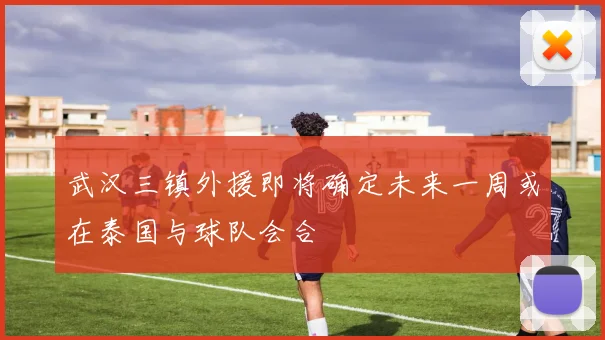 武汉三镇外援即将确定未来一周或在泰国与球队会合
