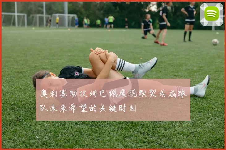 奥利塞助攻姆巴佩展现默契或成球队未来希望的关键时刻