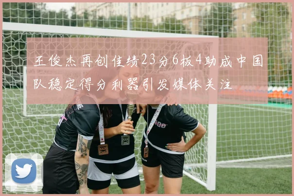 王俊杰再创佳绩23分6板4助成中国队稳定得分利器引发媒体关注
