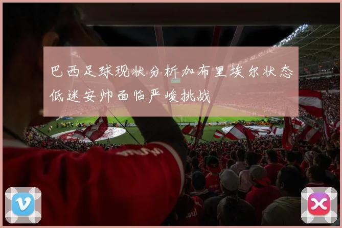 巴西足球现状分析加布里埃尔状态低迷安帅面临严峻挑战