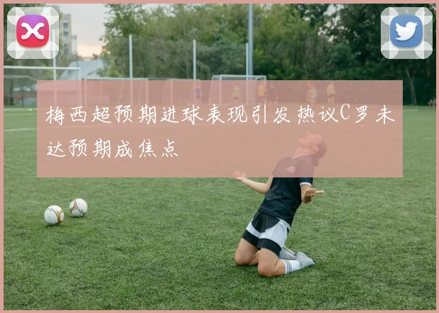 梅西超预期进球表现引发热议C罗未达预期成焦点