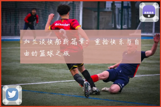 加兰谈快船新篇章：重拾快乐与自由的篮球之旅
