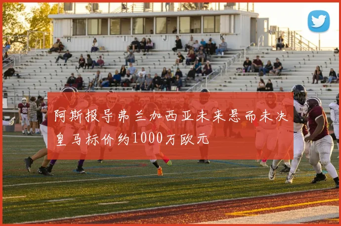 阿斯报导弗兰加西亚未来悬而未决皇马标价约1000万欧元