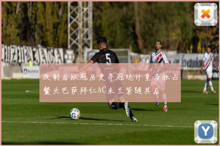 改制后欧冠历史夺冠统计皇马独占鳌头巴萨拜仁AC米兰紧随其后