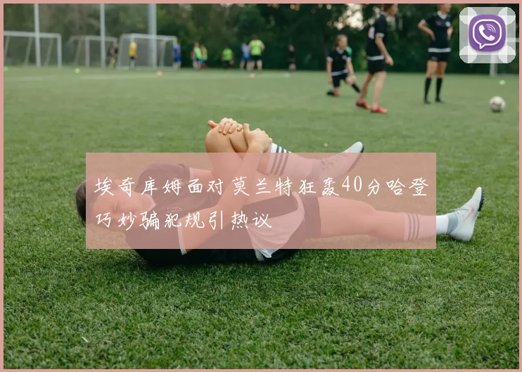 埃奇库姆面对莫兰特狂轰40分哈登巧妙骗犯规引热议