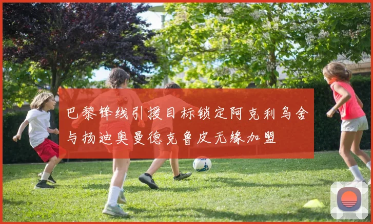 巴黎锋线引援目标锁定阿克利乌舍与扬迪奥曼德克鲁皮无缘加盟