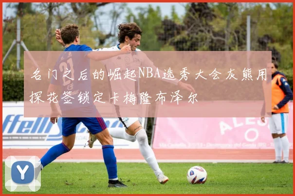 名门之后的崛起NBA选秀大会灰熊用探花签锁定卡梅隆布泽尔