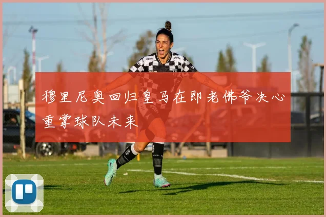 穆里尼奥回归皇马在即老佛爷决心重掌球队未来