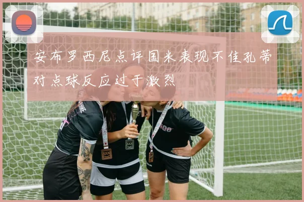 安布罗西尼点评国米表现不佳孔蒂对点球反应过于激烈