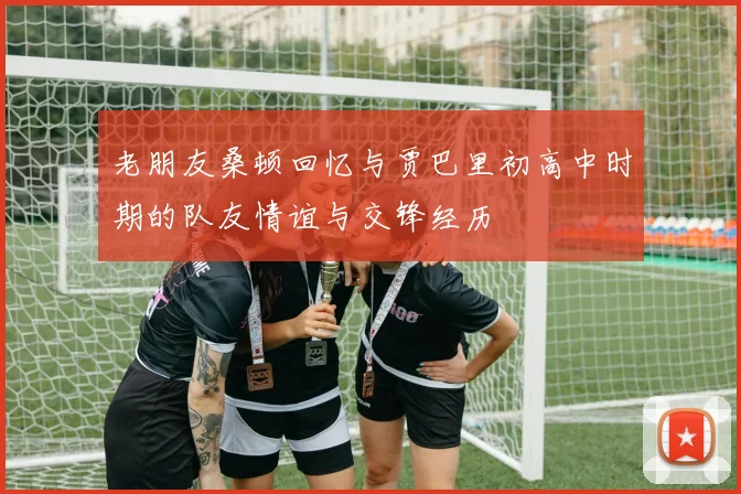 老朋友桑顿回忆与贾巴里初高中时期的队友情谊与交锋经历