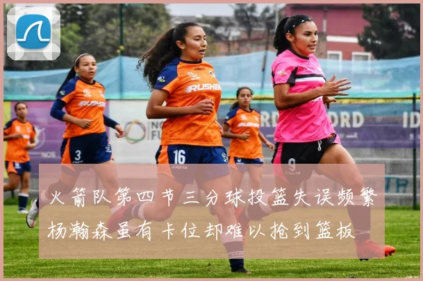 火箭队第四节三分球投篮失误频繁杨瀚森虽有卡位却难以抢到篮板