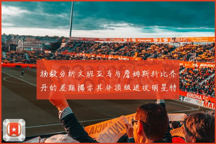 杨毅分析文班亚马与詹姆斯科比乔丹的差距揭示其非顶级进攻明星特质