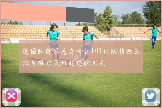 德国队阵容总身价达101亿欧穆西亚拉与维尔茨均超亿欧大关
